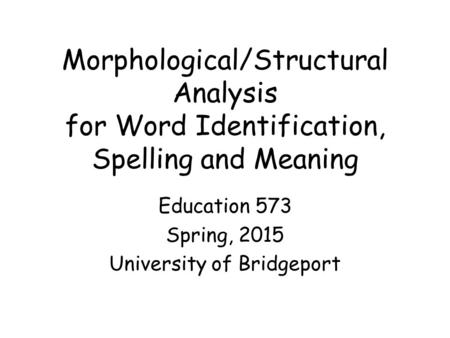 Morphological/Structural Analysis for Word Identification, Spelling and Meaning Education 573 Spring, 2015 University of Bridgeport.