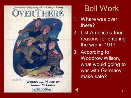 1 Bell Work 1.Where was over there? 2.List America’s four reasons for entering the war in 1917. 3.According to Woodrow Wilson, what would going to war.