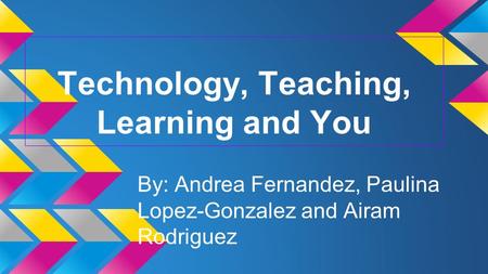 Technology, Teaching, Learning and You By: Andrea Fernandez, Paulina Lopez-Gonzalez and Airam Rodriguez.