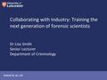 Www.le.ac.uk Collaborating with Industry: Training the next generation of forensic scientists Dr Lisa Smith Senior Lecturer Department of Criminology.