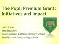 John Lane Headteacher, Saint Michael Catholic Primary School The Pupil Premium Grant: Initiatives and Impact.