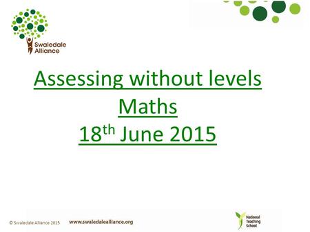 Assessing without levels Maths 18 th June 2015 © Swaledale Alliance 2015.