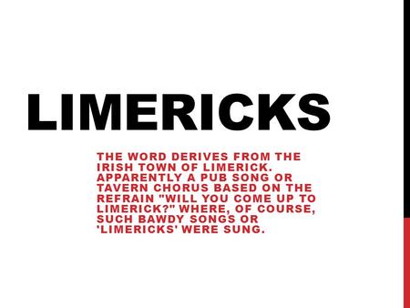 LIMERICKS THE WORD DERIVES FROM THE IRISH TOWN OF LIMERICK. APPARENTLY A PUB SONG OR TAVERN CHORUS BASED ON THE REFRAIN WILL YOU COME UP TO LIMERICK?