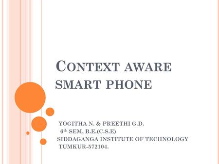 C ONTEXT AWARE SMART PHONE YOGITHA N. & PREETHI G.D. 6 th SEM, B.E.(C.S.E) SIDDAGANGA INSTITUTE OF TECHNOLOGY TUMKUR-572104.