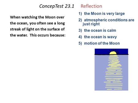 ConcepTest 23.1Reflection When watching the Moon over the ocean, you often see a long streak of light on the surface of the water. This occurs because: