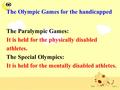 The Olympic Games for the handicapped The Paralympic Games: It is held for the physically disabled athletes. The Special Olympics: It is held for the mentally.