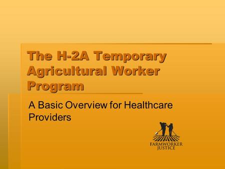 The H-2A Temporary Agricultural Worker Program A Basic Overview for Healthcare Providers.