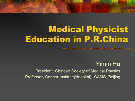 Medical Physicist Education in P.R.China Yimin Hu President, Chinese Society of Medical Physics Professor, Cancer Institute(Hospital), CAMS, Beijing.