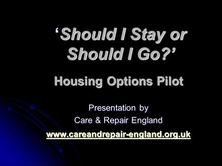 ‘Should I Stay or Should I Go?’ Housing Options Pilot Presentation by Care & Repair England www.careandrepair-england.org.uk.