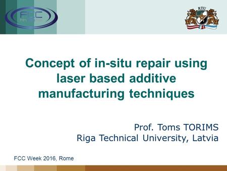 Concept of in-situ repair using laser based additive manufacturing techniques Prof. Toms TORIMS Riga Technical University, Latvia FCC Week 2016, Rome.