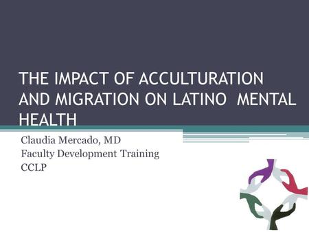 THE IMPACT OF ACCULTURATION AND MIGRATION ON LATINO MENTAL HEALTH Claudia Mercado, MD Faculty Development Training CCLP.