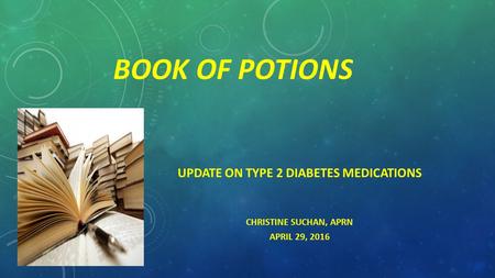 BOOK OF POTIONS UPDATE ON TYPE 2 DIABETES MEDICATIONS CHRISTINE SUCHAN, APRN APRIL 29, 2016.