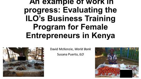 An example of work in progress: Evaluating the ILO’s Business Training Program for Female Entrepreneurs in Kenya David McKenzie, World Bank Susana Puerto,