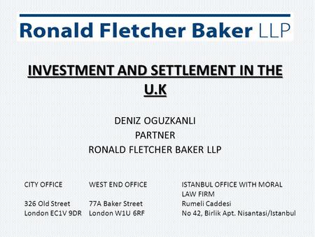 INVESTMENT AND SETTLEMENT IN THE U.K DENIZ OGUZKANLI PARTNER RONALD FLETCHER BAKER LLP CITY OFFICE WEST END OFFICE ISTANBUL OFFICE WITH MORAL LAW FIRM.