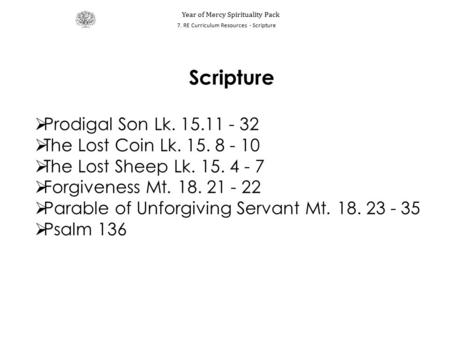 Scripture  Prodigal Son Lk. 15.11 - 32  The Lost Coin Lk. 15. 8 - 10  The Lost Sheep Lk. 15. 4 - 7  Forgiveness Mt. 18. 21 - 22  Parable of Unforgiving.