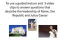 To use a guided lecture and 3 video clips to answer questions that describe the leadership of Rome, the Republic and Julius Caesar.