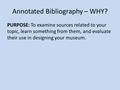 Annotated Bibliography – WHY? PURPOSE: To examine sources related to your topic, learn something from them, and evaluate their use in designing your museum.