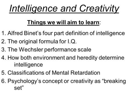 Intelligence and Creativity Things we will aim to learn: 1. Alfred Binet’s four part definition of intelligence 2. The original formula for I.Q. 3. The.