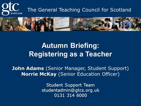 The General Teaching Council for Scotland Autumn Briefing: Registering as a Teacher John Adams (Senior Manager, Student Support) Norrie McKay (Senior Education.