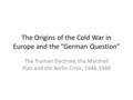 The Origins of the Cold War in Europe and the “German Question” The Truman Doctrine, the Marshall Plan and the Berlin Crisis, 1946-1948.