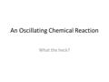 An Oscillating Chemical Reaction What the heck?. What do we know about RXNs right now? If a chemical system is undisturbed, reactants should disappear.