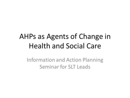 AHPs as Agents of Change in Health and Social Care Information and Action Planning Seminar for SLT Leads.