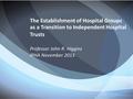 The Establishment of Hospital Groups as a Transition to Independent Hospital Trusts Professor John R. Higgins IPHA November 2013.