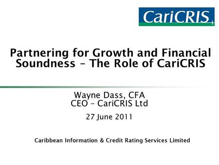 Caribbean Information & Credit Rating Services Limited Partnering for Growth and Financial Soundness – The Role of CariCRIS Wayne Dass, CFA CEO – CariCRIS.