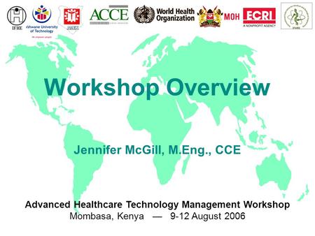 Advanced Healthcare Technology Management Workshop Mombasa, Kenya — 9-12 August 2006 IFHE Workshop Overview Jennifer McGill, M.Eng., CCE.