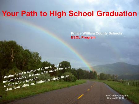 PWCS ESOL Program, Rev. 7-11-08 Prince William County Schools ESOL Program Your Path to High School Graduation “ Destiny is not a matter of chance. It.