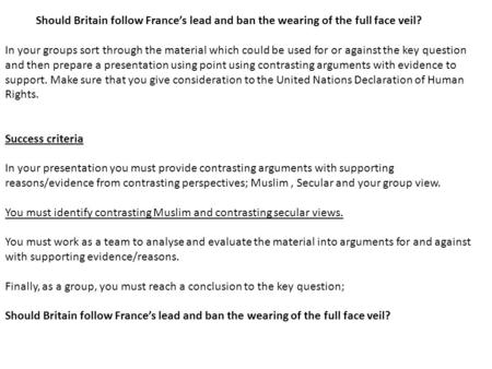 Should Britain follow France’s lead and ban the wearing of the full face veil? In your groups sort through the material which could be used for or against.