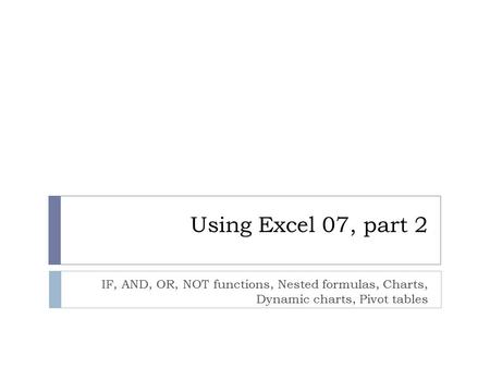 Using Excel 07, part 2 IF, AND, OR, NOT functions, Nested formulas, Charts, Dynamic charts, Pivot tables.