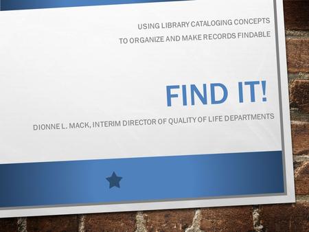 FIND IT! USING LIBRARY CATALOGING CONCEPTS TO ORGANIZE AND MAKE RECORDS FINDABLE DIONNE L. MACK, INTERIM DIRECTOR OF QUALITY OF LIFE DEPARTMENTS.