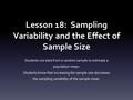 Lesson 18: Sampling Variability and the Effect of Sample Size Students use data from a random sample to estimate a population mean. Students know that.