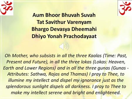 Aum Bhoor Bhuvah Suvah Tat Savithur Varenyam Bhargo Devasya Dheemahi Dhiyo Yonah Prachodayaat Oh Mother, who subsists in all the three Kaalas (Time: Past,