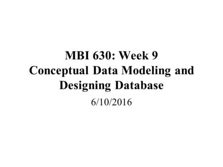 MBI 630: Week 9 Conceptual Data Modeling and Designing Database 6/10/2016.