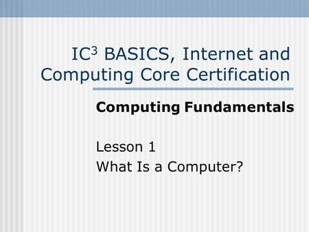 IC 3 BASICS, Internet and Computing Core Certification Computing Fundamentals Lesson 1 What Is a Computer?