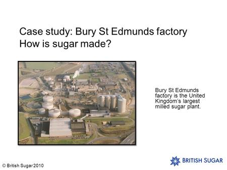 © British Sugar 2010 Case study: Bury St Edmunds factory How is sugar made? Bury St Edmunds factory is the United Kingdom’s largest milled sugar plant.