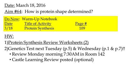 Date: March 18, 2016 Aim #64: How is protein shape determined? HW: 1)Protein Synthesis Review Worksheets (2) 2)Genetics Test next Tuesday (p.5) & Wednesday.