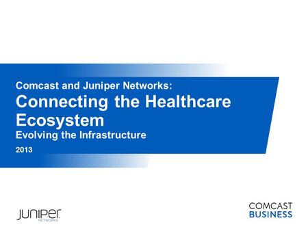 Connecting the Healthcare Ecosystem Evolving the Infrastructure 2013 Comcast and Juniper Networks: