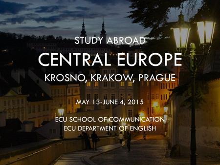 STUDY ABROAD CENTRAL EUROPE KROSNO, KRAKOW, PRAGUE MAY 13-JUNE 4, 2015 ECU SCHOOL OF COMMUNICATION ECU DEPARTMENT OF ENGLISH.