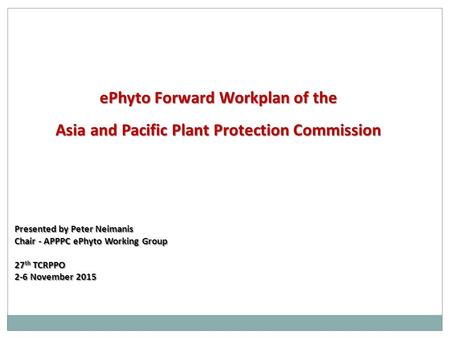 EPhyto Forward Workplan of the Asia and Pacific Plant Protection Commission Presented by Peter Neimanis Chair - APPPC ePhyto Working Group 27 th TCRPPO.