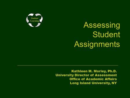 Assessing Student Assignments Student Learning Kathleen M. Morley, Ph.D. University Director of Assessment Office of Academic Affairs Long Island University,