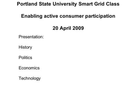 Portland State University Smart Grid Class Enabling active consumer participation 20 April 2009 Presentation: History Politics Economics Technology.