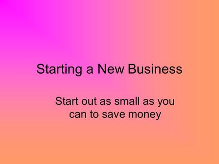 Starting a New Business Start out as small as you can to save money.