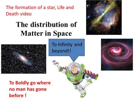 The distribution of Matter in Space The formation of a star, Life and Death video To Infinity and beyond!! To Boldly go where no man has gone before !