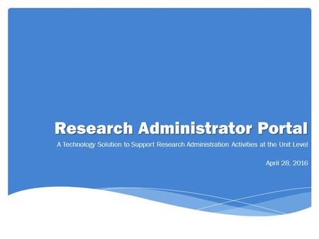 Research Administrator Portal A Technology Solution to Support Research Administration Activities at the Unit Level April 28, 2016.