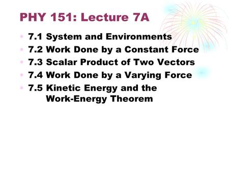 PHY 151: Lecture 7A 7.1 System and Environments 7.2 Work Done by a Constant Force 7.3 Scalar Product of Two Vectors 7.4 Work Done by a Varying Force 7.5.