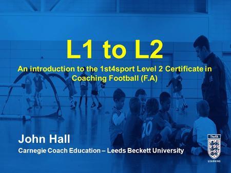 L1 to L2 An introduction to the 1st4sport Level 2 Certificate in Coaching Football (F.A) John Hall Carnegie Coach Education – Leeds Beckett University.