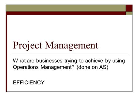 Project Management What are businesses trying to achieve by using Operations Management? (done on AS) EFFICIENCY.